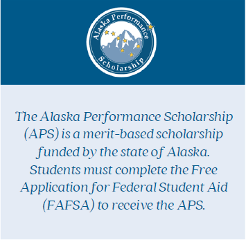 Text image: The Alaska Performance Scholarship (APS) is a merit-based scholarship funded by the state of Alaska. Students must complete the Free Application for Federal Student Aid (FAFSA) to receive the APS.